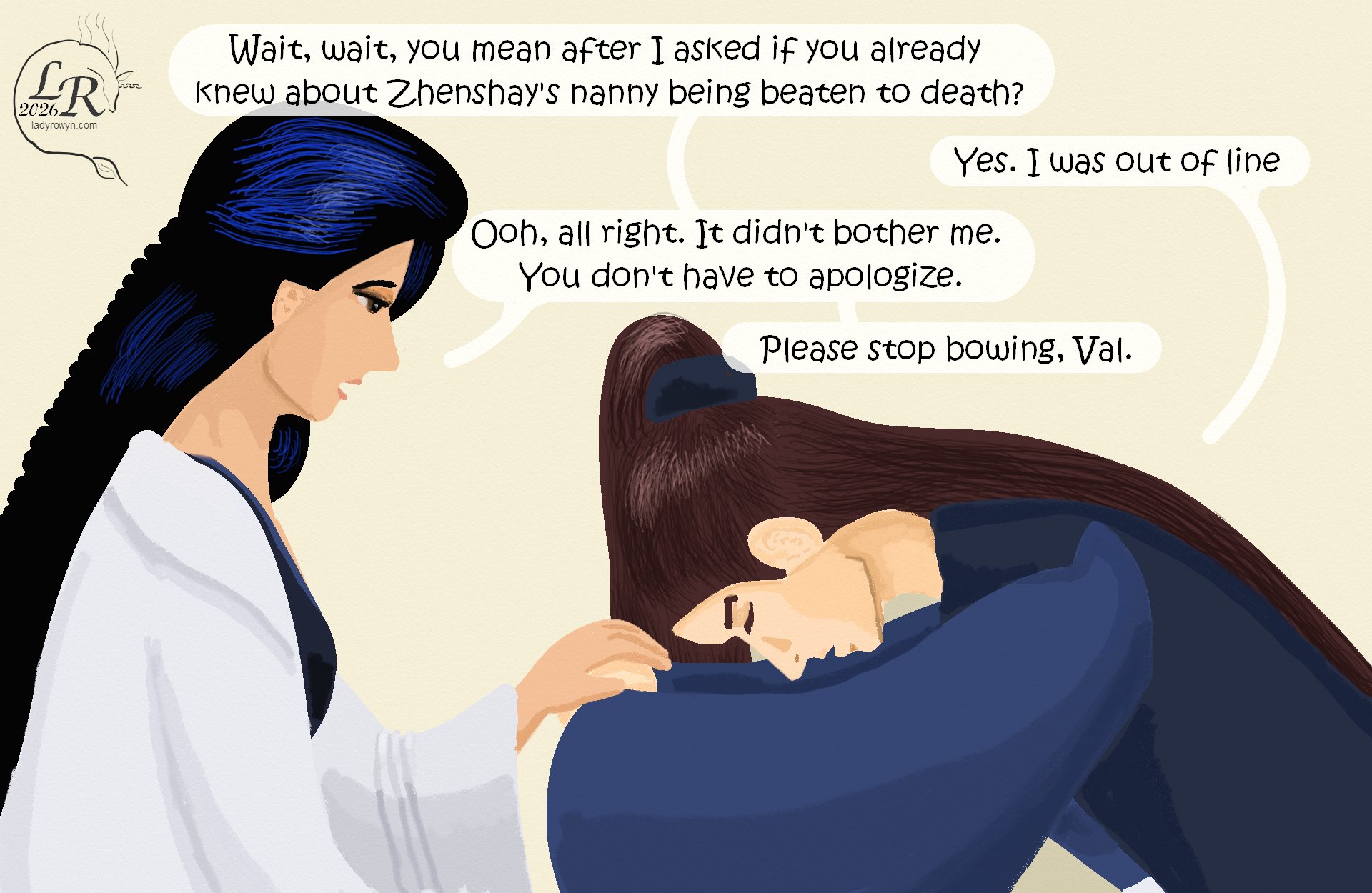 

Valor is still bowing. Victory bends towards him, with one hand on his clasped ones as she urges him to straighten. 
Victory: “Wait, wait, you mean after I asked if you already knew about Zhenshay’s nanny being beaten to death?” 
Valor: “Yes. I was out of line.” 
Victory: “Ooh, all right. It didn’t bother me. You don’t have to apologize.” 
Victory: “Please stop bowing, Val.” 
